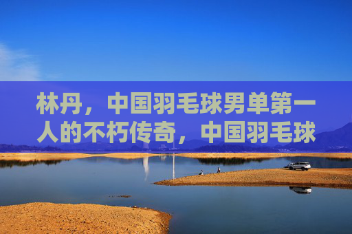 林丹,中国羽毛球男单第一人的不朽传奇,中国羽毛球男单第一人林丹的不朽传奇 林丹,中国羽毛球男单第一人的不朽传奇,中国羽毛球男单第一人林丹的不朽传奇