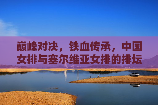 巅峰对决，铁血传承，中国女排与塞尔维亚女排的排坛史诗，巅峰对决，铁血传承，中国女排与塞尔维亚女排的排坛史诗