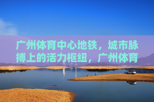 广州体育中心地铁，城市脉搏上的活力枢纽，广州体育中心地铁，城市脉搏的活力枢纽