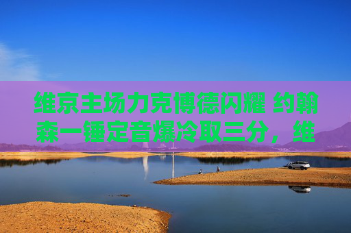 维京主场力克博德闪耀 约翰森一锤定音爆冷取三分,维京主场爆冷力克博德闪耀 约翰森一锤定音取三分 维京主场力克博德闪耀 约翰森一锤定音爆冷取三分,维京主场爆冷力克博德闪耀 约翰森一锤定音取三分