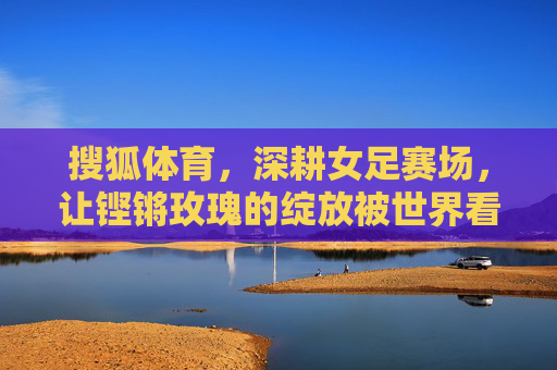 搜狐体育,深耕女足赛场,让铿锵玫瑰的绽放被世界看见,搜狐体育深耕女足赛场 铿锵玫瑰绽放世界 搜狐体育,深耕女足赛场,让铿锵玫瑰的绽放被世界看见,搜狐体育深耕女足赛场 铿锵玫瑰绽放世界