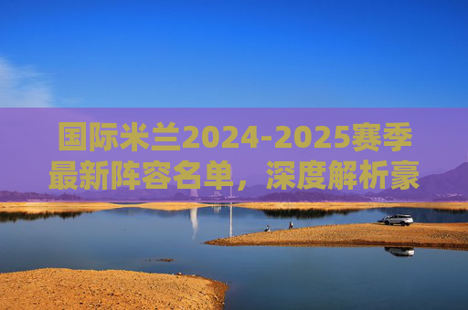 国际米兰2024-2025赛季最新阵容名单,深度解析豪门战力布局,国际米兰2024-2025赛季阵容战力布局深度解析 国际米兰2024-2025赛季最新阵容名单,深度解析豪门战力布局,国际米兰2024-2025赛季阵容战力布局深度解析