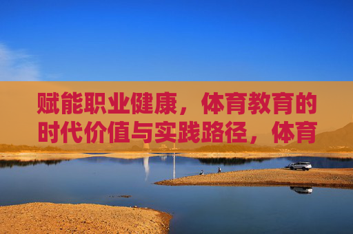 赋能职业健康,体育教育的时代价值与实践路径,体育教育赋能职业健康,时代价值与实践路径 赋能职业健康,体育教育的时代价值与实践路径,体育教育赋能职业健康,时代价值与实践路径