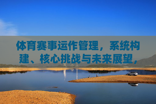 体育赛事运作管理,系统构建、核心挑战与未来展望,体育赛事运作管理,系统构建、核心挑战与未来展望 体育赛事运作管理,系统构建、核心挑战与未来展望,体育赛事运作管理,系统构建、核心挑战与未来展望
