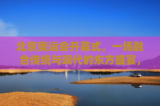 北京奥运会开幕式,一场融合传统与现代的东方盛宴,北京奥运会开幕式,融合传统与现代的东方盛宴 北京奥运会开幕式,一场融合传统与现代的东方盛宴,北京奥运会开幕式,融合传统与现代的东方盛宴