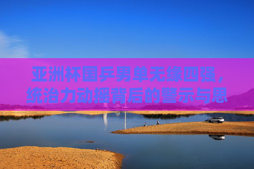 亚洲杯国乒男单无缘四强，统治力动摇背后的警示与思考，亚洲杯国乒男单无缘四强，统治力动摇的警示与思考