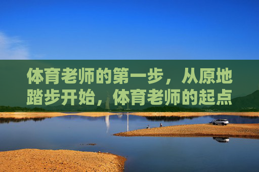 体育老师的第一步,从原地踏步开始,体育老师的起点,原地踏步 体育老师的第一步,从原地踏步开始,体育老师的起点,原地踏步