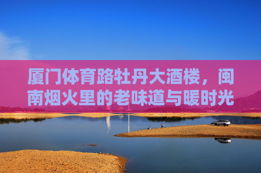 厦门体育路牡丹大酒楼,闽南烟火里的老味道与暖时光 厦门体育路牡丹大酒楼,闽南烟火里的老味道与暖时光