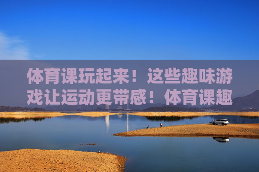 体育课玩起来！这些趣味游戏让运动更带感！体育课趣味游戏，运动玩出带感！