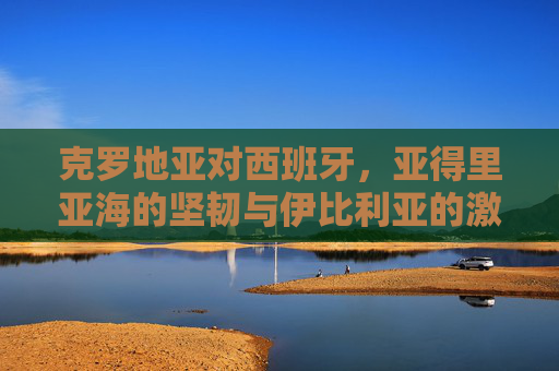 克罗地亚对西班牙,亚得里亚海的坚韧与伊比利亚的激情,克罗地亚 vs 西班牙,亚得里亚海坚韧对决伊比利亚激情 克罗地亚对西班牙,亚得里亚海的坚韧与伊比利亚的激情,克罗地亚 vs 西班牙,亚得里亚海坚韧对决伊比利亚激情