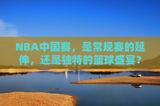 NBA中国赛,是常规赛的延伸,还是独特的篮球盛宴?NBA中国赛,常规赛延伸还是独特篮球盛宴? NBA中国赛,是常规赛的延伸,还是独特的篮球盛宴?NBA中国赛,常规赛延伸还是独特篮球盛宴?