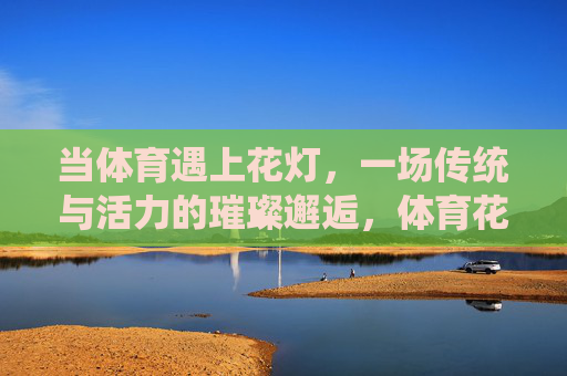 当体育遇上花灯，一场传统与活力的璀璨邂逅，体育花灯，传统与活力的璀璨邂逅