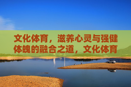 文化体育,滋养心灵与强健体魄的融合之道,文化体育,滋养心灵与强健体魄的融合之道 文化体育,滋养心灵与强健体魄的融合之道,文化体育,滋养心灵与强健体魄的融合之道