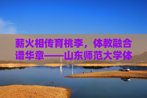 薪火相传育桃李，体教融合谱华章——山东师范大学体育系发展纪实，薪火相传育桃李，体教融合谱华章