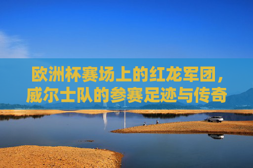 欧洲杯赛场上的红龙军团,威尔士队的参赛足迹与传奇故事,欧洲杯红龙军团的足迹与传奇 欧洲杯赛场上的红龙军团,威尔士队的参赛足迹与传奇故事,欧洲杯红龙军团的足迹与传奇