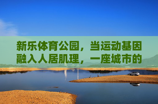 新乐体育公园,当运动基因融入人居肌理,一座城市的活力新地标,新乐体育公园,运动基因融入人居,城市活力新地标 新乐体育公园,当运动基因融入人居肌理,一座城市的活力新地标,新乐体育公园,运动基因融入人居,城市活力新地标