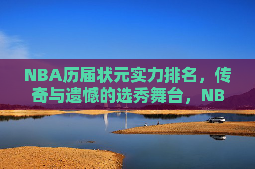 NBA历届状元实力排名，传奇与遗憾的选秀舞台，NBA状元实力排名，传奇与遗憾的选秀舞台