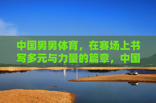 中国男男体育,在赛场上书写多元与力量的篇章,中国男男体育,赛场书写多元力量篇章 中国男男体育,在赛场上书写多元与力量的篇章,中国男男体育,赛场书写多元力量篇章