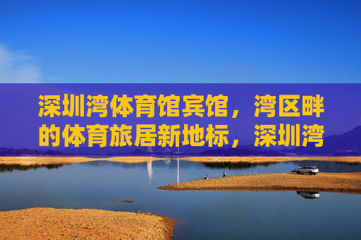 深圳湾体育馆宾馆，湾区畔的体育旅居新地标，深圳湾体育馆宾馆，湾区体育旅居新地标