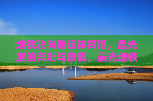 地铁驶向地坛体育馆，晨光里的奔赴与热爱，晨光地铁驶向地坛，奔赴与热爱