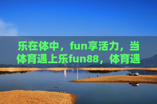 乐在体中,fun享活力,当体育遇上乐fun88,体育遇上乐fun88,乐在体中,fun享活力 乐在体中,fun享活力,当体育遇上乐fun88,体育遇上乐fun88,乐在体中,fun享活力