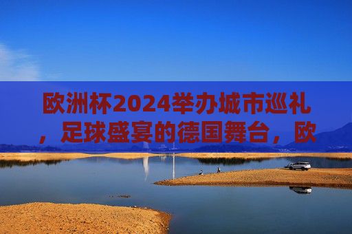 欧洲杯2024举办城市巡礼，足球盛宴的德国舞台，欧洲杯2024德国城市巡礼，足球盛宴的舞台