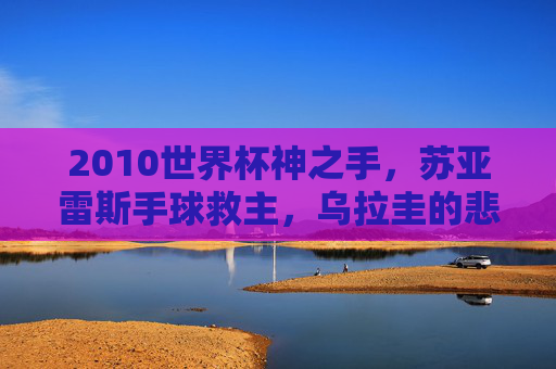 2010世界杯神之手,苏亚雷斯手球救主,乌拉圭的悲情英雄与救赎之战 2010世界杯神之手,苏亚雷斯手球救主,乌拉圭的悲情英雄与救赎之战