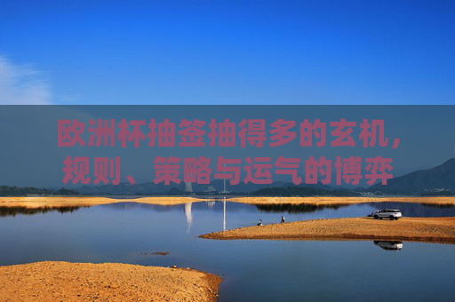 欧洲杯抽签抽得多的玄机,规则、策略与运气的博弈 欧洲杯抽签抽得多的玄机,规则、策略与运气的博弈