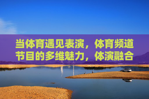 当体育遇见表演，体育频道节目的多维魅力，体演融合，体育频道节目的多维魅力