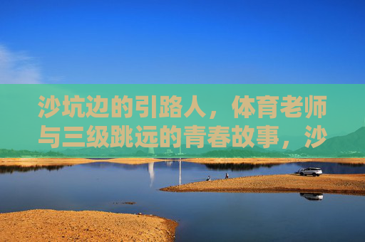 沙坑边的引路人,体育老师与三级跳远的青春故事,沙坑边的引路人,体育老师与三级跳远的青春 沙坑边的引路人,体育老师与三级跳远的青春故事,沙坑边的引路人,体育老师与三级跳远的青春
