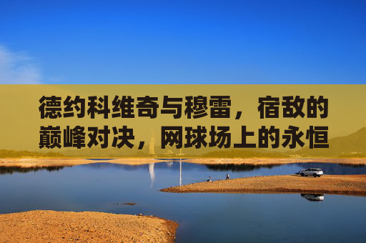 德约科维奇与穆雷,宿敌的巅峰对决,网球场上的永恒篇章,宿敌巅峰对决,德约科维奇与穆雷的永恒篇章 德约科维奇与穆雷,宿敌的巅峰对决,网球场上的永恒篇章,宿敌巅峰对决,德约科维奇与穆雷的永恒篇章