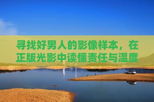 寻找好男人的影像样本,在正版光影中读懂责任与温度,光影解码好男人,影像样本中的责任与温度 寻找好男人的影像样本,在正版光影中读懂责任与温度,光影解码好男人,影像样本中的责任与温度