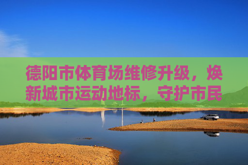德阳市体育场维修升级,焕新城市运动地标,守护市民健康活力,德阳市体育场维修升级 焕新城市运动地标守护健康活力 德阳市体育场维修升级,焕新城市运动地标,守护市民健康活力,德阳市体育场维修升级 焕新城市运动地标守护健康活力