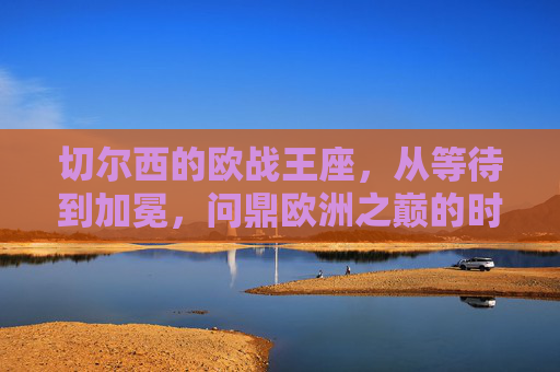 切尔西的欧战王座,从等待到加冕,问鼎欧洲之巅的时间密码,切尔西欧战王座,从等待到加冕的时间密码 切尔西的欧战王座,从等待到加冕,问鼎欧洲之巅的时间密码,切尔西欧战王座,从等待到加冕的时间密码