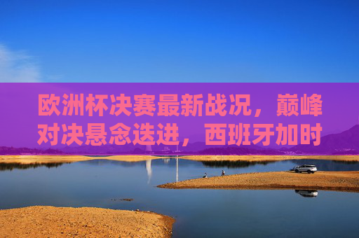 欧洲杯决赛最新战况,巅峰对决悬念迭进,西班牙加时赛绝杀德国夺魁!欧洲杯决赛,西班牙加时绝杀德国夺魁 欧洲杯决赛最新战况,巅峰对决悬念迭进,西班牙加时赛绝杀德国夺魁!欧洲杯决赛,西班牙加时绝杀德国夺魁