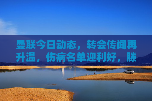 曼联今日动态，转会传闻再升温，伤病名单迎利好，滕哈格战术引热议，曼联动态，转会升温、伤病利好、滕哈格战术引热议
