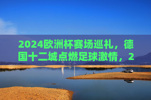 2024欧洲杯赛场巡礼，德国十二城点燃足球激情，2024欧洲杯，德国十二城点燃足球激情