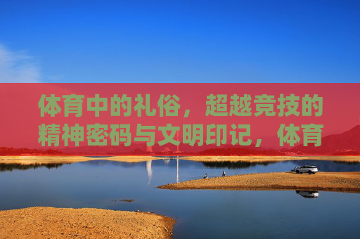 体育中的礼俗，超越竞技的精神密码与文明印记，体育礼俗，超越竞技的精神密码与文明印记