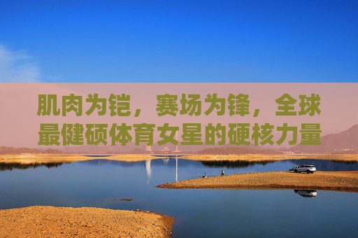 肌肉为铠,赛场为锋,全球最健硕体育女星的硬核力量美学,肌肉为铠,赛场为锋,全球最健硕体育女星的硬核力量美学 肌肉为铠,赛场为锋,全球最健硕体育女星的硬核力量美学,肌肉为铠,赛场为锋,全球最健硕体育女星的硬核力量美学