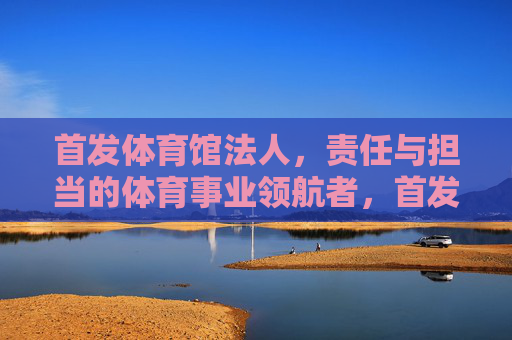首发体育馆法人,责任与担当的体育事业领航者,首发体育馆法人,责任担当铸就体育事业领航者 首发体育馆法人,责任与担当的体育事业领航者,首发体育馆法人,责任担当铸就体育事业领航者