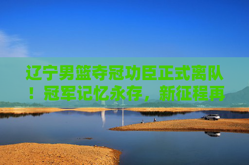 辽宁男篮夺冠功臣正式离队！冠军记忆永存，新征程再启，辽宁男篮夺冠功臣离队，冠军记忆永存，新征程再启