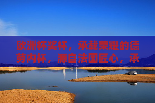 欧洲杯奖杯,承载荣耀的德劳内杯,源自法国匠心,承载荣耀的德劳内杯,源自法国匠心 欧洲杯奖杯,承载荣耀的德劳内杯,源自法国匠心,承载荣耀的德劳内杯,源自法国匠心