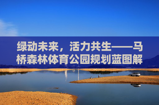 绿动未来,活力共生——马桥森林体育公园规划蓝图解析,马桥森林体育公园,绿动未来,活力共生的规划蓝图 绿动未来,活力共生——马桥森林体育公园规划蓝图解析,马桥森林体育公园,绿动未来,活力共生的规划蓝图