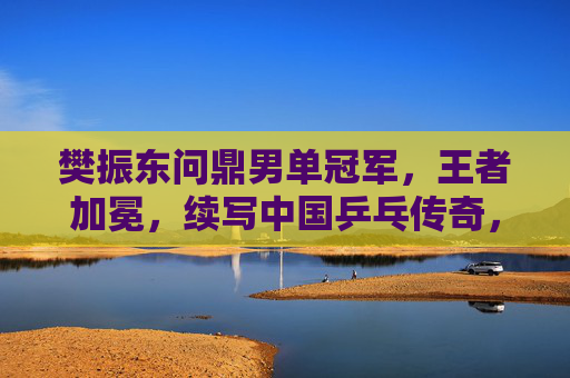 樊振东问鼎男单冠军，王者加冕，续写中国乒乓传奇，樊振东问鼎男单王，续写中国乒乓传奇