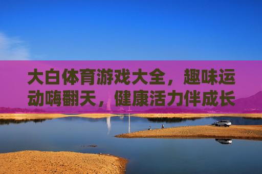 大白体育游戏大全,趣味运动嗨翻天,健康活力伴成长,大白体育游戏,趣味运动嗨翻天,健康活力伴成长 大白体育游戏大全,趣味运动嗨翻天,健康活力伴成长,大白体育游戏,趣味运动嗨翻天,健康活力伴成长