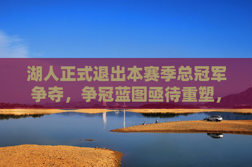 湖人正式退出本赛季总冠军争夺，争冠蓝图亟待重塑，湖人正式退出争冠，争冠蓝图亟待重塑