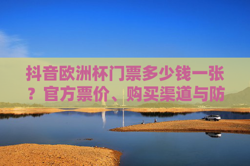抖音欧洲杯门票多少钱一张?官方票价、购买渠道与防坑指南,抖音欧洲杯门票价格,官方票价、购买渠道与防坑指南 抖音欧洲杯门票多少钱一张?官方票价、购买渠道与防坑指南,抖音欧洲杯门票价格,官方票价、购买渠道与防坑指南