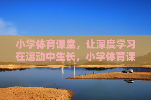 小学体育课堂,让深度学习在运动中生长,小学体育课堂,让深度学习在运动中生长 小学体育课堂,让深度学习在运动中生长,小学体育课堂,让深度学习在运动中生长
