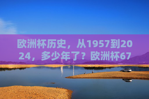欧洲杯历史,从1957到2024,多少年了?欧洲杯67年历史,从1957到2024 欧洲杯历史,从1957到2024,多少年了?欧洲杯67年历史,从1957到2024