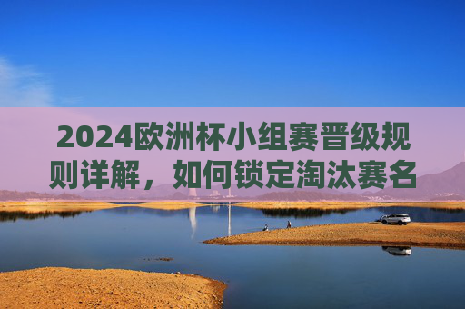 2024欧洲杯小组赛晋级规则详解，如何锁定淘汰赛名额？2024欧洲杯小组赛晋级规则详解，如何锁定淘汰赛名额？